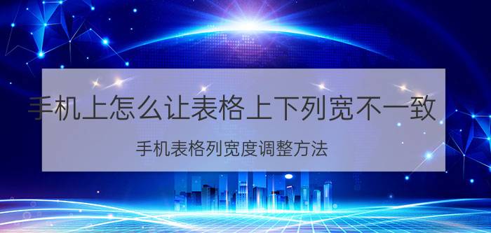 手机上怎么让表格上下列宽不一致 手机表格列宽度调整方法